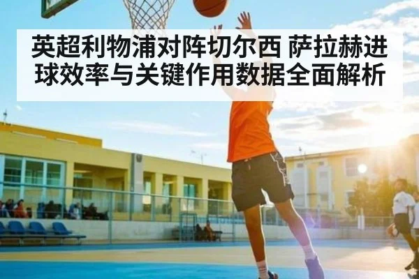 英超利物浦对阵切尔西 萨拉赫进球效率与关键作用数据全面解析