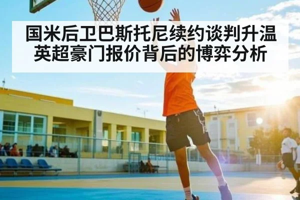 国米后卫巴斯托尼续约谈判升温 英超豪门报价背后的博弈分析